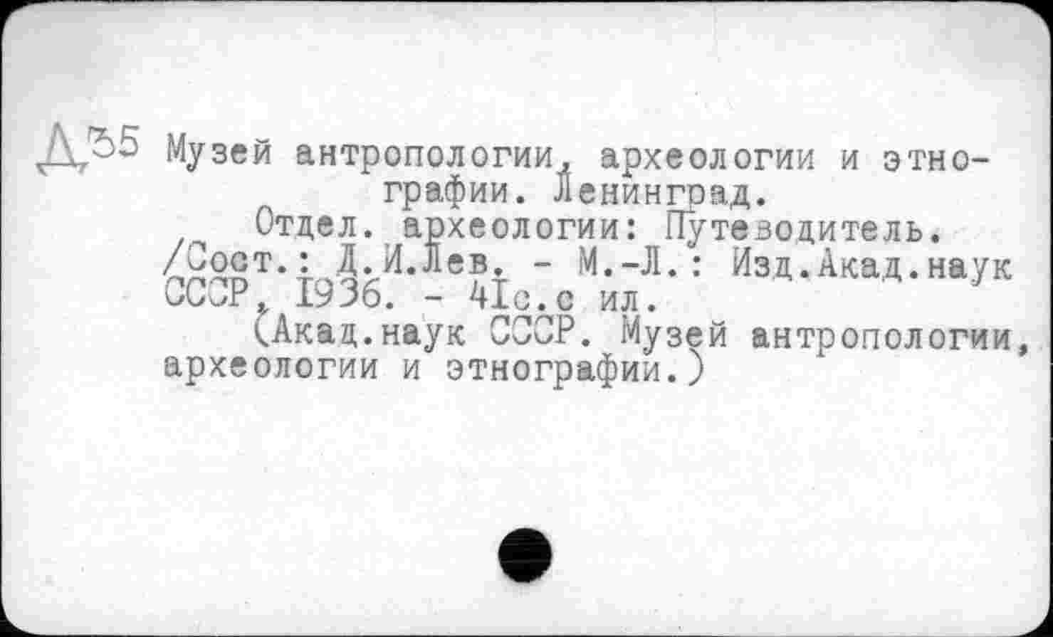 ﻿Jk/-2 Музей антропологии, археологии и этнографии. Ленинград.
Отдел, археологии: Путеводитель.
Д«.И.Лев. - М.-Л. : Изд.Акад.наук
СССР. 1936. - 41одс ил.
кАкац.наук СССР. Музей антропологии, археологии и этнографии.)